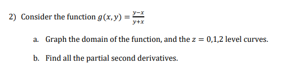 2) Consider the function g(x,y) = X
y+x
a. Graph the domain of the function, and the z =
0,1,2 level curves.
b. Find all the partial second derivatives.
