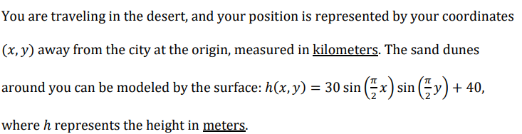 You are traveling in the desert, and your position is represented by your coordinates
(x, y) away from the city at the origin, measured in kilometers. The sand dunes
around you can be modeled by the surface: h(x, y) = 30 sin (x) sin ( y)+ 40,
where h represents the height in meters.
