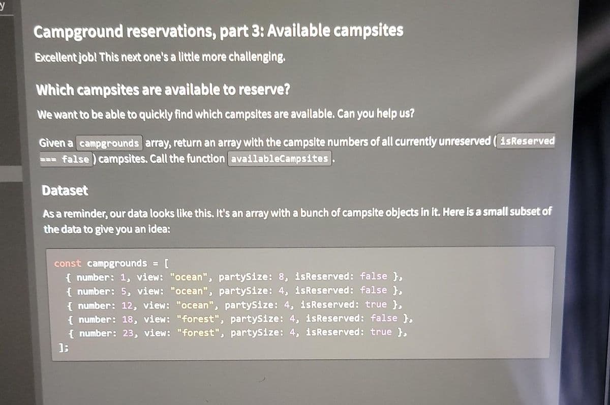 y
Campground reservations, part 3: Available campsites
Excellent job! This next one's a little more challenging.
Which campsites are available to reserve?
We want to be able to quickly find which campsites are available. Can you help us?
Given a campgrounds array, return an array with the campsite numbers of all currently unreserved ( isReserved
=== false ) campsites. Call the function availableCampsites
Dataset
As a reminder, our data looks like this. It's an array with a bunch of campsite objects in it. Here is a small subset of
the data to give you an idea:
const campgrounds = [
{ number: 1, view: "ocean", partySize: 8, isReserved: false },
{ number: 5, view: "ocean", partySize: 4, isReserved: false },
{ number: 12, view: "ocean", partySize: 4, isReserved: true },
{ number: 18, view: "forest", partySize: 4, isReserved: false }.
{ number: 23, view: "forest", partySize: 4, isReserved: true },
