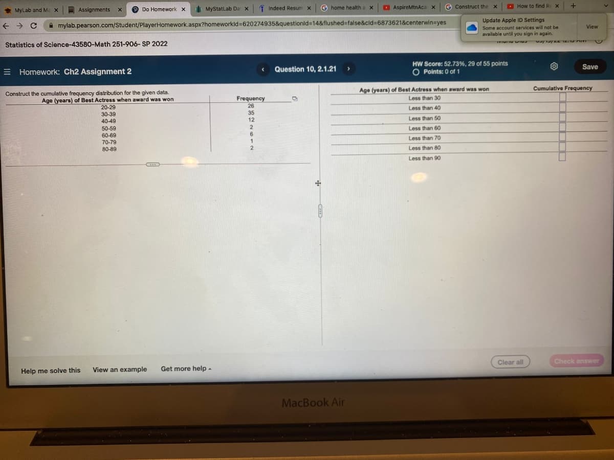 * MyLab and M
Assignments
P Do Homework x
I MyStatlab Da x
1 Indeed Resum x
G
home health ax
D AspireMtnAca x
G Construct the x
O
How to find Re X
a x
Update Apple ID Settings
A mylab.pearson.com/Student/PlayerHomework.aspx?homeworkld=620274935&questionld=14&flushed=false&cld=6873621&centerwin=yes
View
Some account services will not be
available until you sign in again.
Statistics of Science-43580-Math 251-906- SP 2022
HW Score: 52.73%, 29 of 55 points
Save
E Homework: Ch2 Assignment 2
Question 10, 2.1.21
O Points: 0 of 1
Cumulative Frequency
Age (years) of Best Actress when award was won
Construct the cumulative frequency distribution for the given data.
Age (years) of Best Actress when award was won
20-29
30-39
Frequency
Less than 30
26
Less than 40
35
12
Less than 50
40-49
50-59
Less than 60
60-69
70-79
Less than 70
1
80-89
2
Less than 80
Less than 90
Clear all
Check answer
Help me solve this
View an example
Get more help -
MacBook Air
