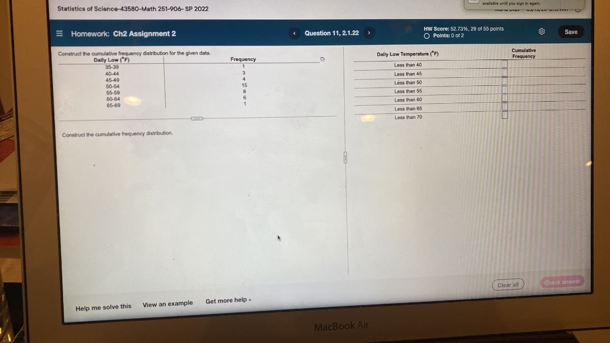 Oavailable until you sign in again.
Statistics of Science-43580-Math 251-906- SP 2022
E Homework: Ch2 Assignment 2
HW Score: 52.73%, 29 of 55 points
O Polnts: 0 of 2
Question 11, 2.1.22
Save
Construct the cumulative frequency distribution for the given data.
Cumulative
Frequency
Dally Low Temperature ('F)
Daily Low (F)
35-39
Frequency
Less than 40
3
40-44
45-49
50-54
55-59
60-64
Less than 45
4
Less than 50
15
8
Less than 55
Less than 60
1
65-69
Less than 65
Less than 70
Construct the cumulative frequency distribution.
Clear all
Check answer
Get more help-
View an example
Help me solve this
MacBook Air
