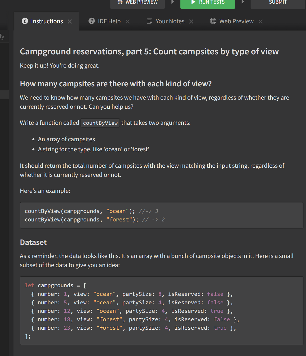 O WEB PREVIEW
RUN TESTS
SUBMIT
Instructions X
IDE Help X
Your Notes X
Web Preview X
ly
Campground reservations, part 5: Count campsites by type of view
Keep it up! You're doing great.
How many campsites are there with each kind of view?
We need to know how many campsites we have with each kind of view, regardless of whether they are
currently reserved or not. Can you help us?
Write a function called countByView that takes two arguments:
• An array of campsites
A string for the type, like 'ocean' or 'forest'
It should return the total number of campsites with the view matching the input string, regardless of
whether it is currently reserved or not.
Here's an example:
countByView(campgrounds, "ocean"); //-> 3
countByView(campgrounds, "forest"); // -> 2
Dataset
As a reminder, the data looks like this. It's an array with a bunch of campsite objects in it. Here is a small
subset of the data to give you an idea:
let campgrounds
{ number: 1, view: "ocean", partySize: 8, isReserved: false },
{ number: 5, view: "ocean", partySize: 4, isReserved: false },
{ number: 12, view: "ocean", partySize: 4, isReserved: true },
{ number: 18, view: "forest", partySize: 4, isReserved: false },
{ number: 23, view: "forest", partySize: 4, isReserved: true },
[
];
