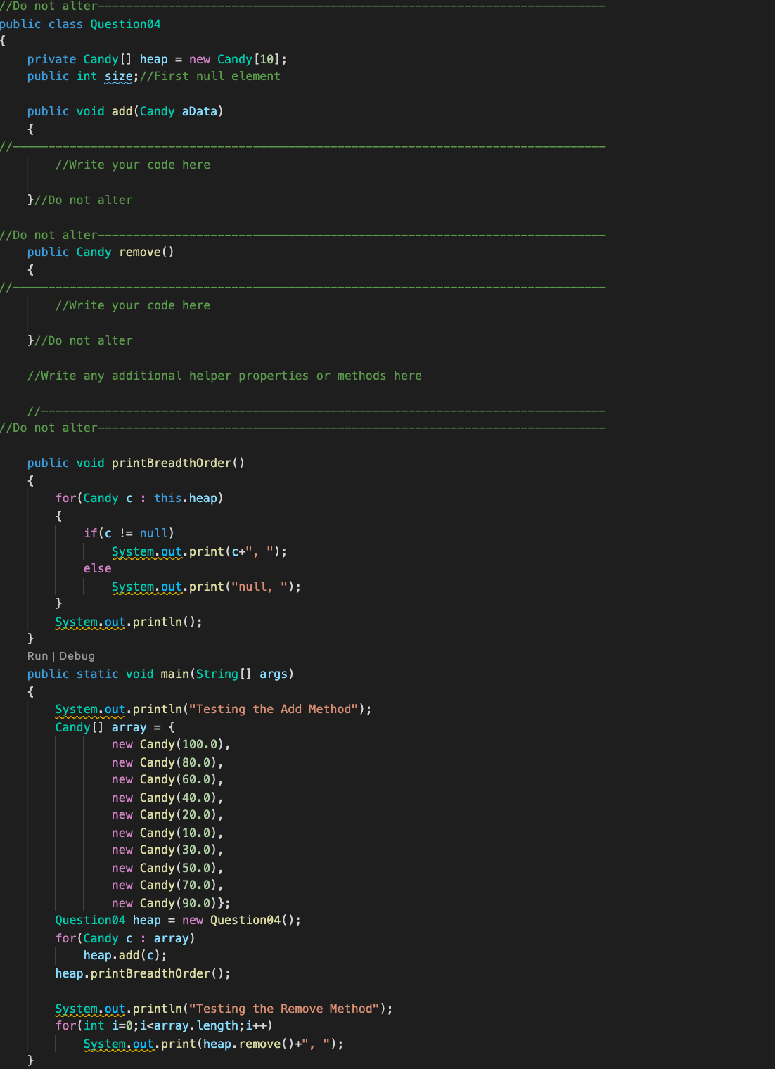 //Do not alter-
public class Question04
private Candy [] heap = new Candy [10];
public int size;//First null element
public void add(Candy aData)
{
//Write your code here
}//Do not alter
//Do not alter-
public Candy remove()
{
//Write your code here
}//Do not alter
//Write any additional helper properties or methods here
//Do not alter-
public void printBreadthorder()
{
for(Candy c : this.heap)
{
if(c != nul)
System.out.print(c+", ");
else
System.out.print("null, ");
}
System.out.println();
}
Run | Debug
public static void main(String[] args)
{
System.out.println("Testing the Add Method");
Candy [] array = {
new Candy (100.0),
new Candy (80.0),
new Candy(60.0),
new Candy(40.0),
new Candy(20.0),
new Candy(10.0),
new Candy (30.0),
new Candy(50.0),
new Candy(70.0),
new Candy (90.0)};
Question04 heap = new Question04();
for(Candy c : array)
heap.add (c);
heap.printBreadthorder();
System.out.println("Testing the Remove Method");
for(int i=0;i<array.length;i++)
System.out.print(heap.remove() +", ");
}
