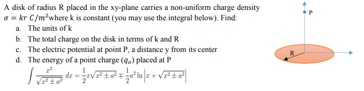 A disk of radius R placed in the xy-plane carries a non-uniform charge density
o = kr C/m²where k is constant (you may use the integral below). Find:
a. The units of k
b. The total charge on the disk in terms of k and R
c. The electric potential at point P, a distance y from its center
d. The energy of a point charge (q.) placed at P
:+ V² ±a?
² ±a²
dr
