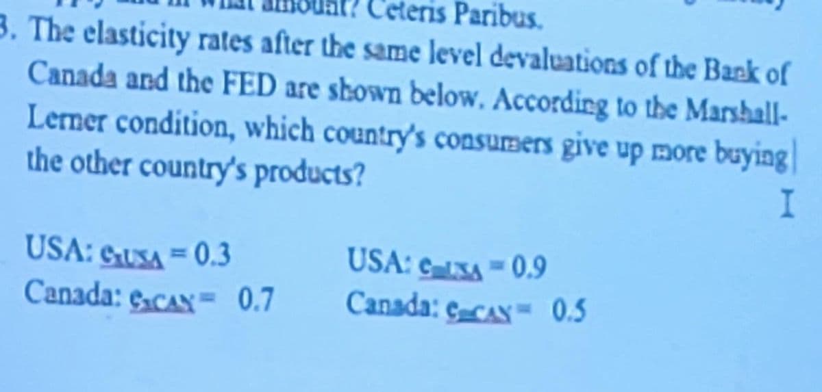 Ceteris Paribus.
3. The elasticity rates after the same level devaluations of the Bank of
Canada and the FED are shown below. According to the Marshall-
Lerner condition, which country's consumers give up more buying|
the other country's products?
I
USA: SUSA = 0.3
Canada: e.cAN= 0.7
USA: e-XA = 0.9
Canada: ecAx=0.5
