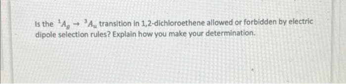 Is the 'A, - A, transition in 1,2-dichloroethene allowed or forbidden by electric
dipole selection rules? Explain how you make your determination.
