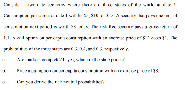 Consider a two-date economy where there are three states of the world at date 1.
Consumption per capita at date 1 will be $5, $10, or $15. A security that pays one unit of
consumption next period is worth $8 today. The risk-free security pays a gross return of
1.1. A call option on per capita consumption with an exercise price of $12 costs $1. The
probabilities of the three states are 0.3, 0.4, and 0.3, respectively.
a.
Are markets complete? If yes, what are the state prices?
b.
Price a put option on per capita consumption with an exercise price of $8.
с.
Can you derive the risk-neutral probabilities?
