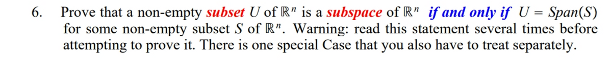 Prove that a non-empty subset U of R" is a subspace of R" if and only if U = Span(S)
for some non-empty subset S of R". Warning: read this statement several times before
attempting to prove it. There is one special Case that you also have to treat separately.
6.
