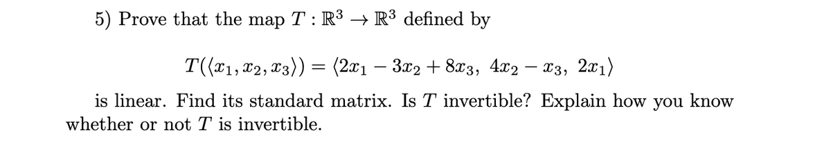 5) Prove that the map T : R³ → R³ defined by
T((*1, 02, x3)) = (2x1 – 3x2 + 8x3, 4x2 – x3, 2x1)
is linear. Find its standard matrix. Is T invertible? Explain how you know
whether or not T is invertible.
