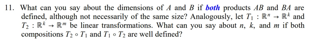 11. What can you say about the dimensions of A and B if both products AB and BA are
defined, although not necessarily of the same size? Analogously, let T1 : R" → R* and
T2 : R*
compositions T2 o T1 and T1 o T2 are well defined?
→ R" be linear transformations. What can you say about n, k, and m if both
