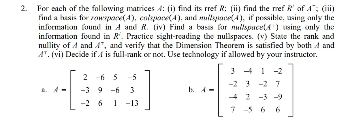 For each of the following matrices A: (i) find its rref R; (ii) find the rref R' of AT; (iii)
find a basis for rowspace(A), colspace(A), and nullspace(A), if possible, using only the
information found in A and R. (iv) Find a basis for nullspace(AT) using only the
information found in R'. Practice sight-reading the nullspaces. (v) State the rank and
nullity of A and AT, and verify that the Dimension Theorem is satisfied by both A and
AT. (vi) Decide if A is full-rank or not. Use technology if allowed by your instructor.
2.
3 -4
1
-2
2 -6 5
-5
-2 3
-2 7
a. A =
-3 9 -6
3
b. A =
%3D
-4 2 -3 -9
-2 6 1 -13
7 -5 6 6
