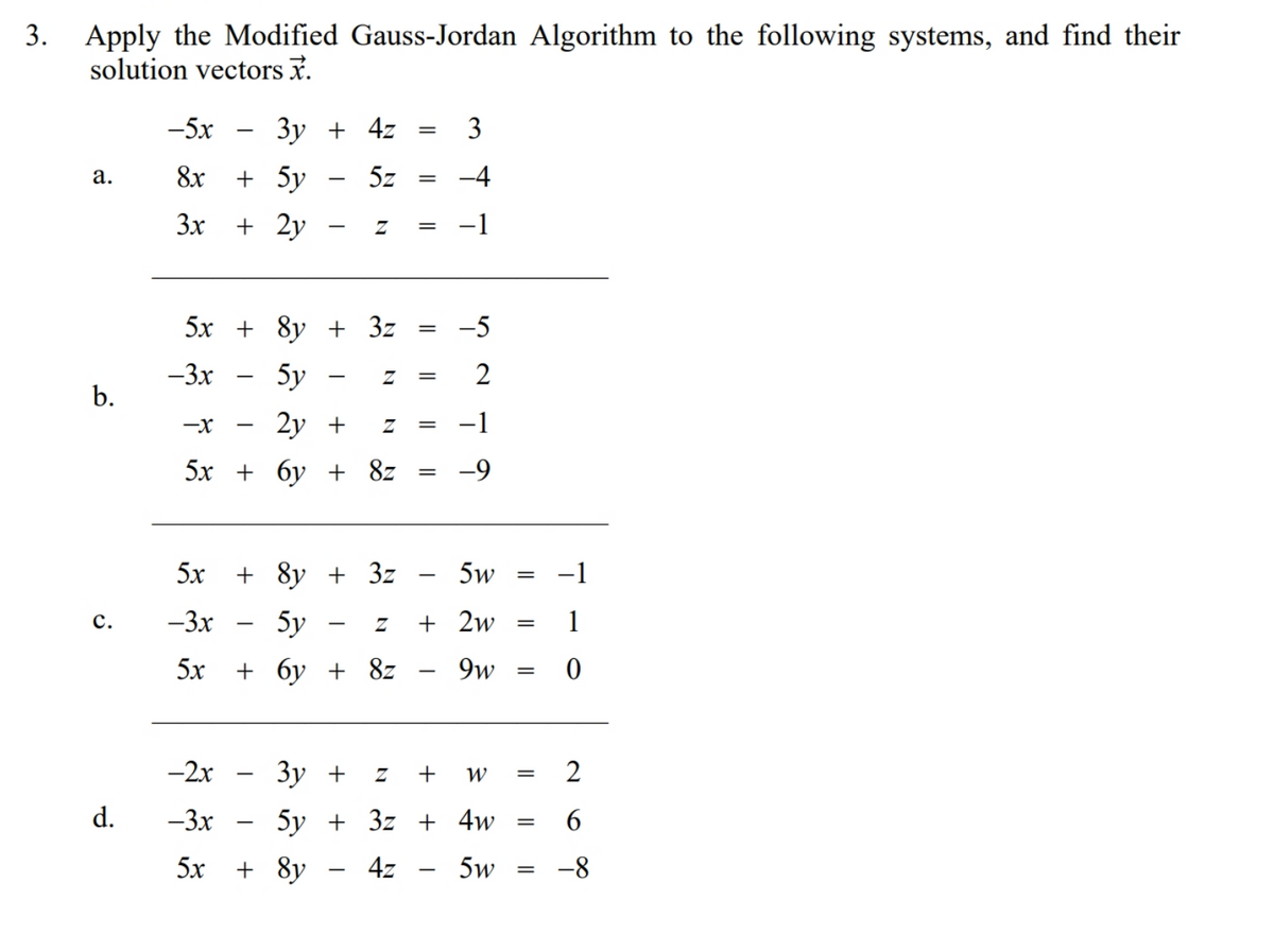 Apply the Modified Gauss-Jordan Algorithm to the following systems, and find their
solution vectors x.
-5x
3y
4z
3
8x
+ 5y
5z =
-4
а.
3x
+ 2y
-1
5х + 8у + 3z
-5
-3x
5y
b.
2у +
-1
-X
5х + бу + 8z
5x
+ 8y + 3z
5w
-1
с.
-3x
5y
+ 2w
1
5х + бу + 8z
9w
-2x
Зу +
+
2
d.
-3x
5у + 3z + 4w
6
5x
+ 8y
4z
5w
-8
-
2.
3.
