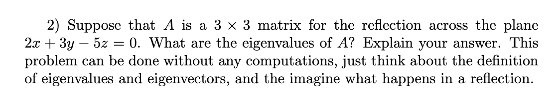 ### Understanding Eigenvalues in the Context of a Reflection Matrix

**Question 2:**

Suppose that \( A \) is a \( 3 \times 3 \) matrix for the reflection across the plane \( 2x + 3y - 5z = 0 \). What are the eigenvalues of \( A \)? Explain your answer.

This problem can be done without any computations, just think about the definition of eigenvalues and eigenvectors, and then imagine what happens in a reflection.

---

**Solution Explanation:**

To determine the eigenvalues of the matrix \( A \) that represents the reflection across the plane \( 2x + 3y - 5z = 0 \), we consider the geometric properties of reflections and their impact on vectors.

1. **Reflection Plane**:
   The plane equation given is \( 2x + 3y - 5z = 0 \). Any vector lying on this plane will undergo reflection, typically resulting in it staying in the same plane but possibly changing direction.

2. **Eigenvectors and Eigenvalues**:
   - An eigenvector is a vector that only scales when a linear transformation is applied, without changing its direction.
   - The eigenvalue associated with this eigenvector indicates the scale factor.

3. **Considering the Reflection**:
   - **Perpendicular Vector**: A vector perpendicular to the plane \( 2x + 3y - 5z = 0 \) will change its direction (reflect to the opposite side) when the reflection transformation \( A \) is applied. This means if \( \mathbf{v} \) is perpendicular to the plane, \( A\mathbf{v} = -\mathbf{v} \). Hence, the eigenvalue in this case is \( -1 \).
   - **Plane Vectors**: Any vector that lies within the plane \( 2x + 3y - 5z = 0 \) remains in the plane after reflection. This implies that these vectors are not changed in direction, though they may get scaled. Essentially, they act as eigenvectors with an eigenvalue of \( 1 \).

4. **Conclusion**:
   Thus, we have two sets of eigenvalues:
   - \( 1 \): For eigenvectors lying in the plane of reflection.
   - \( -1 \): For the eigenvector perpendicular to the plane of reflection.

By understanding the geometric implications of