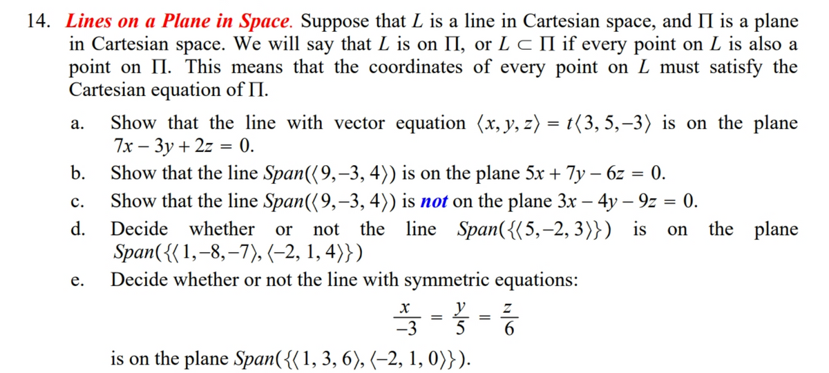 14. Lines on a Plane in Space. Suppose that L is a line in Cartesian space, and II is a plane
in Cartesian space. We will say that L is on II, or L c II if every point on L is also a
point on II. This means that the coordinates of every point on L must satisfy the
Cartesian equation of II.
Show that the line with vector equation (x, y, z) = t(3, 5,–3) is on the plane
7x — Зу + 2z 3D 0.
Show that the line Span({9,-3, 4)) is on the plane 5x + 7y – 6z = 0.
а.
||
b.
Show that the line Span((9,-3, 4)) is not on the plane 3x – 4y – 9z = 0.
the line Span({(5,-2, 3)}) is
с.
d.
Decide whether
or
not
the plane
on
Span({( 1,-8,–7), (-2, 1, 4)})
Decide whether or not the line with symmetric equations:
е.
y
5
-3
is on the plane Span({{1, 3, 6), (–2, 1, 0)}).
