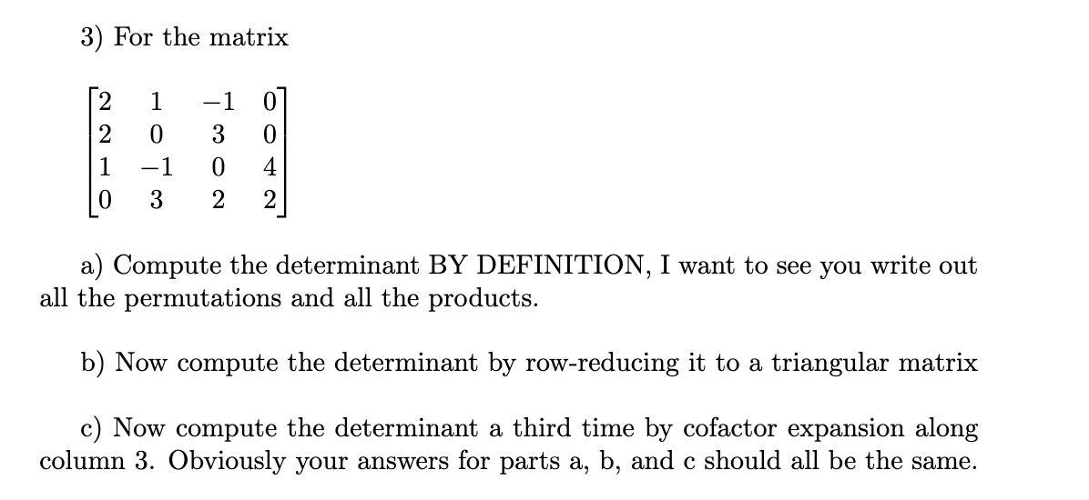 ### Matrix Determinant Calculation

Consider the following matrix \( A \):

\[ A = \begin{bmatrix}
2 & 1 & -1 & 0 \\
2 & 0 & 3 & 0 \\
1 & -1 & 0 & 4 \\
0 & 3 & 2 & 2
\end{bmatrix} \]

#### Part (a): Compute the Determinant by Definition

Compute the determinant of the matrix \(A\) using the definition. This involves writing out all the permutations of the matrix elements and calculating the sum of all the products, considering their signs.

#### Part (b): Compute the Determinant by Row-Reducing

Compute the determinant by reducing the matrix \(A\) to a triangular form using row operations. The determinant of a triangular matrix is the product of its diagonal elements. Note that remember to keep track of any row swaps, as each row swap changes the sign of the determinant.

#### Part (c): Compute the Determinant using Cofactor Expansion 

Compute the determinant a third time using cofactor expansion along column 3. This involves selecting a row (or column), expanding the determinant across that row (or column), and summing the products of the elements and their corresponding minors, each multiplied by \((-1)^{i+j}\), where \(i\) is the row index and \(j\) is the column index of the element.

Ensure that your answers for parts (a), (b), and (c) are consistent.