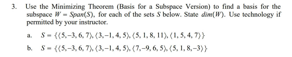 Use the Minimizing Theorem (Basis for a Subspace Version) to find a basis for the
subspace W = Span(S), for each of the sets S below. State dim(W). Use technology if
permitted by your instructor.
S = {(5,-3, 6, 7), (3,–1, 4, 5), (5, 1, 8, 11), (1, 5, 4, 7)}
b. S= {(5,-3, 6, 7), (3,–1, 4, 5), (7,-9, 6, 5), (5, 1, 8,–3)}
а.
3.
