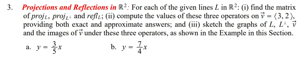 Projections and Reflections in R²: For each of the given lines L in R2: (i) find the matrix
of proj1, proj̟ and refl1; (ii) compute the values of these three operators on v = (3, 2),
providing both exact and approximate answers; and (iii) sketch the graphs of L, L', v
and the images of v under these three operators, as shown in the Example in this Section.
3.
3
a. y = 3
b. у
