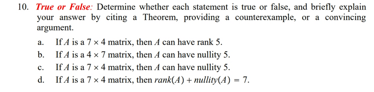 10. True or False: Determine whether each statement is true or false, and briefly explain
your answer by citing a Theorem, providing a counterexample, or a convincing
argument.
If A is a 7 x 4 matrix, then A can have rank 5.
If A is a 4 x 7 matrix, then A can have nullity 5.
If A is a 7 x 4 matrix, then A can have nullity 5.
If A is a 7 × 4 matrix, then rank(A) + nullity(A) = 7.
а.
b.
с.
d.
