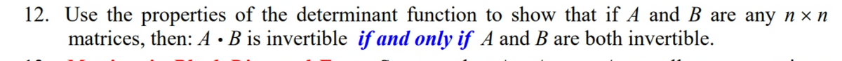 ### Matrix Invertibility and Determinants

**Exercise 12:**
Use the properties of the determinant function to show that if \( A \) and \( B \) are any \( n \times n \) matrices, then \( A \cdot B \) is invertible **if and only if** \( A \) and \( B \) are both invertible.

**Explanation:**

To tackle this exercise, you will need to delve into the fundamental properties of determinants in linear algebra. Recall that for any square matrices \( A \) and \( B \), the following relationship holds:

\[ \det(A \cdot B) = \det(A) \cdot \det(B) \]

Using this property, you can ascertain the invertibility condition.

- **Invertibility Condition:**
  - A matrix \( A \) is invertible if and only if \( \det(A) \neq 0 \).
  - Similarly, \( B \) is invertible if and only if \( \det(B) \neq 0 \).

Hence, for the product \( A \cdot B \) to be invertible, both \( \det(A) \neq 0 \) and \( \det(B) \neq 0 \) must hold true.

Putting it all together, \( A \cdot B \) is invertible **if and only if** both \( A \) and \( B \) are invertible.

By following this path, you'll be able to demonstrate the invertibility of the matrix product using determinant properties effectively.