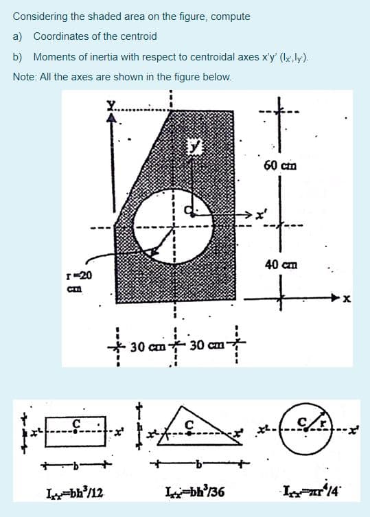 Considering the shaded area on the figure, compute
a) Coordinates of the centroid
b) Moments of inertia with respect to centroidal axes x'y' (lx, ly).
Note: All the axes are shown in the figure below.
60 cia
40 cm
r-20
30 cm-
30 cm
HE
Lbb'/12
