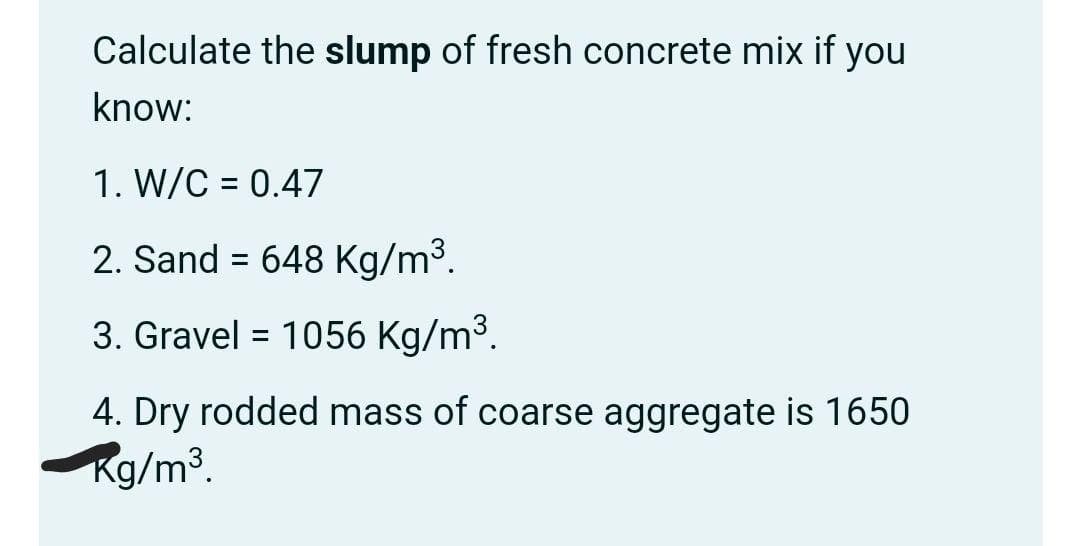 Calculate the slump of fresh concrete mix if you
know:
1. W/C = 0.47
2. Sand = 648 Kg/m³.
3. Gravel = 1056 Kg/m3.
4. Dry rodded mass of coarse aggregate is 1650
Rg/m³.
