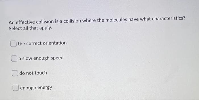 An effective collision is a collision where the molecules have what characteristics?
Select all that apply.
the correct orientation
a slow enough speed
do not touch
enough energy
