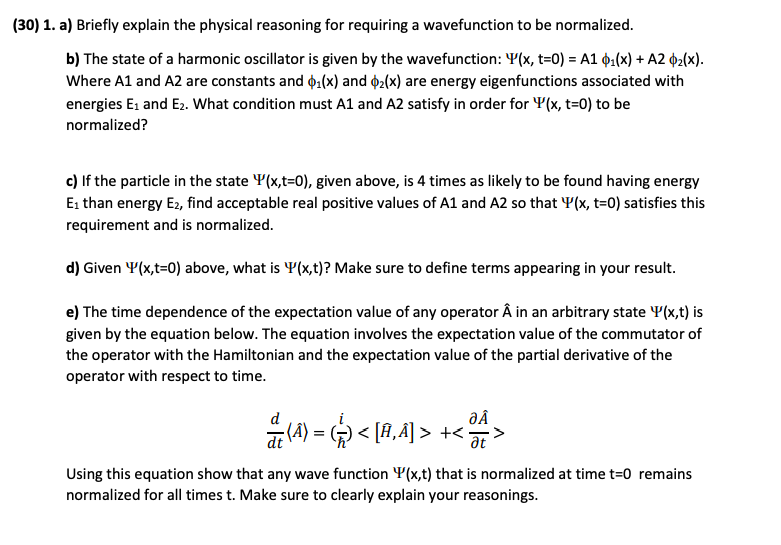 (30) 1. a) Briefly explain the physical reasoning for requiring a wavefunction to be normalized.
b) The state of a harmonic oscillator is given by the wavefunction: Y(x, t=0) = A1 ¢1(x) + A2 2(x).
Where A1 and A2 are constants and ¢1(x) and 2(x) are energy eigenfunctions associated with
energies E1 and E2. What condition must A1 and A2 satisfy in order for Y(x, t=0) to be
normalized?
c) If the particle in the state Y(x,t=0), given above, is 4 times as likely to be found having energy
Ei than energy E2, find acceptable real positive values of A1 and A2 so that Y(x, t=0) satisfies this
requirement and is normalized.
d) Given Y(x,t=0) above, what is Y(x,t)? Make sure to define terms appearing in your result.
e) The time dependence of the expectation value of any operator Â in an arbitrary state Y(x,t) is
given by the equation below. The equation involves the expectation value of the commutator of
the operator with the Hamiltonian and the expectation value of the partial derivative of the
operator with respect to time.
ĐÂ
a (A) = < [A,Ã] > +<>
Using this equation show that any wave function Y(x,t) that is normalized at time t=0 remains
normalized for all times t. Make sure to clearly explain your reasonings.
