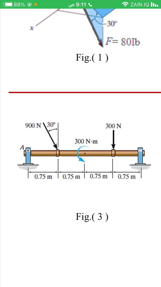 88% @
uo 9:11
ZAIN IQ I.
-30°
F= 80Ib
Fig.(1)
900 N \30°
300 N
300 N-m
0.75 m
0.75 m
0.75 m
0.75 m
Fig.( 3 )
