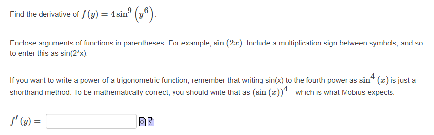 **Understanding and Finding the Derivative of a Trigonometric Function**

The problem provided asks us to find the derivative of \( f(y) = 4\sin^9\left( y^6 \right) \).

### Instructions:
1. **Enclose arguments of functions in parentheses.** 
   - For example, when you see \(\sin(2x)\), it indicates the sine of \(2x\).
   - Include a multiplication sign between symbols, so input this as \(\sin(2*x)\) when entering it manually.

2. **Writing the Power of a Trigonometric Function:**
   - When expressing the power of a trigonometric function, remember that writing \(\sin^4(x)\) is just a shorthand method.
   - To be mathematically correct and align with systems such as Mobius, you should write this as \((\sin(x))^4\).

### Solution:
To find the derivative \( f'(y) \), you will apply the chain rule.

### Explanation of Derivative Calculation:
1. **Given Function:**
   \[
   f(y) = 4\sin^9(y^6)
   \]
   
2. **Applying the Chain Rule:**
   - Let \(u = y^6\)
   - Hence, \(f(y) = 4\sin^9(u)\)
   - Then, \(f(y) = 4\left(\sin(u)\right)^9\)

3. **Differentiate with respect to \(u\):**
   \[
   \frac{d}{du}\left[4(\sin(u))^9\right] = 4 \cdot 9 (\sin(u))^8 \cdot \cos(u)
   \]
   - We have used the chain rule here, differentiating \((\sin(u))^9\) with respect to \(u\).

4. **Substitute back \(u = y^6\):**
   \[
   f'(y) = 36(\sin(y^6))^8 \cdot \cos(y^6) \cdot \frac{d}{dy}(y^6)
   \]

5. **Differentiate \(y^6\):**
   \[
   \frac{d}{dy}(y^6) = 6y^5
   \]

6. **Combine the results:**
