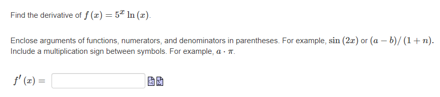 Find the derivative of f (x) = 5ª ln (x).
Enclose arguments of functions, numerators, and denominators in parentheses. For example, sin (2x) or (a – b)/ (1+n).
Include a multiplication sign between symbols. For example, a - T.
f' (x) =
