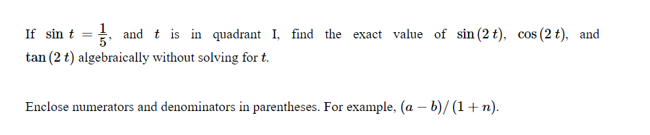 If sin t = +, and t is in quadrant I, find the exact value of sin (2 t), cos (2 t), and
1
tan (2 t) algebraically without solving for t.
Enclose numerators and denominators in parentheses. For example, (a – b)/ (1+ n).
