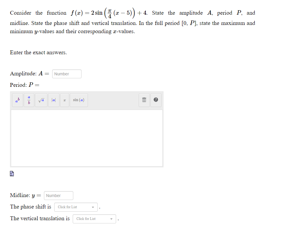 Consider the function f (x) = 2 sin ( T (x – 5)
+ 4. State the amplitude A, period P, and
midline. State the phase shift and vertical translation. In the full period [0, P], state the maximum and
minimum y-values and their corresponding x-values.
Enter the exact answers.
Amplitude: A =
Number
Period: P =
a
ab vā
|a
sin (a)
Midline: y =
Number
The phase shift is
Click for List
The vertical translation is
Click for List
