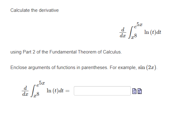 ### Calculating Derivatives Using the Fundamental Theorem of Calculus

This section aims to illustrate the process of calculating the derivative of an integral expression using Part 2 of the Fundamental Theorem of Calculus.

Consider the following expression for which we need to calculate the derivative:

\[ \frac{d}{dx} \int_{x^8}^{e^{5x}} \ln(t) \, dt \]

**Note:** Enclose arguments of functions in parentheses. For example, \(\sin(2x)\).

Using Part 2 of the Fundamental Theorem of Calculus, compute the derivative as follows:

\[ \frac{d}{dx} \int_{x^8}^{e^{5x}} \ln(t) \, dt = \]

(A blank box is provided for the answer along with copy and paste icons for efficient use.)

This problem can be solved by applying the Leibniz rule for differentiation under the integral sign, taking into account both bounds of the integral.