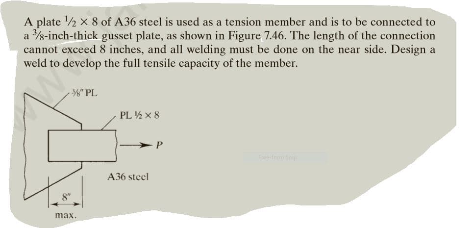 A plate 2 x 8 of A36 steel is used as a tension member and is to be connected to
a 8-inch-thick gusset plate, as shown in Figure 7.46. The length of the connection
cannot exceed 8 inches, and all welding must be done on the near side. Design a
weld to develop the full tensile capacity of the member.
3" PL
PL ½ x 8
Free form Snip
A36 steel
8"
max.
