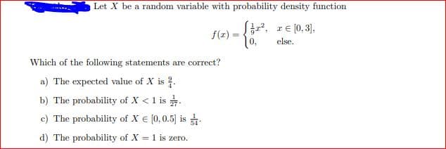 Let X be a random variable with probability density function
f(x) = , re [0, 3),
0,
%3D
else,
Which of the following statements are correct?
a) The expected value of X is .
b) The probability of X < 1 is .
c) The probability of X € [0,0.5) is
d) The probability of X = 1 is zero.
