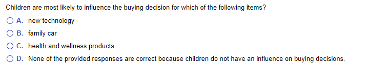 Children are most likely to influence the buying decision for which of the following items?
O A. new technology
O B. family car
OC. health and wellness products
O D. None of the provided responses are correct because children do not have an influence on buying decisions.
