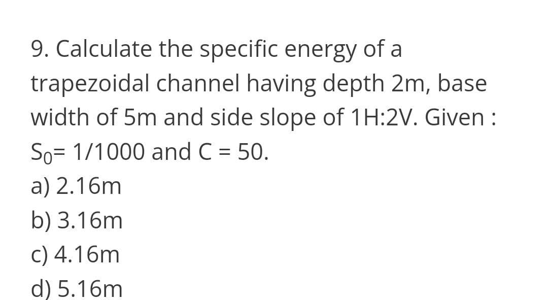 9. Calculate the specific energy of a
trapezoidal channel having depth 2m, base
width of 5m and side slope of 1H:2V. Given :
So= 1/1000 and C = 50.
a) 2.16m
b) 3.16m
c) 4.16m
d) 5.16m
