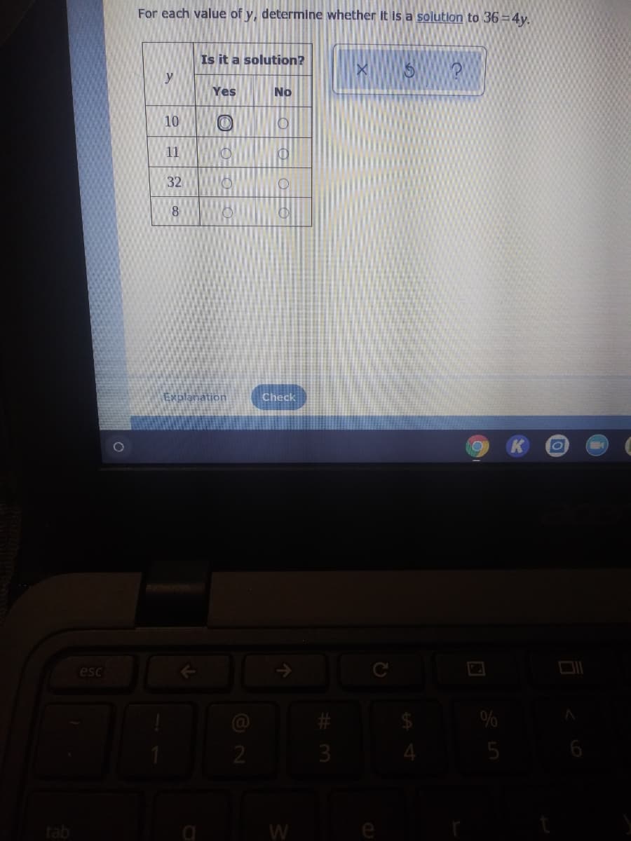 For each value of y, determine whether It is a solution to 36 =4y.
Is it a solution?
y
Yes
No
10
11
32
8
Explanation
Check
esc
%
3
4
5
tab
W
O O O O
