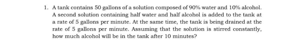 1. A tank contains 50 gallons of a solution composed of 90% water and 10% alcohol.
A second solution containing half water and half alcohol is added to the tank at
a rate of 5 gallons per minute. At the same time, the tank is being drained at the
rate of 5 gallons per minute. Assuming that the solution is stirred constantly,
how much alcohol will be in the tank after 10 minutes?
