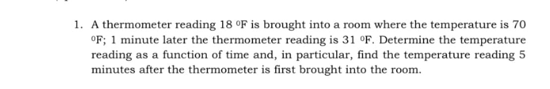 1. A thermometer reading 18 °F is brought into a room where the temperature is 70
°F; 1 minute later the thermometer reading is 31 °F. Determine the temperature
reading as a function of time and, in particular, find the temperature reading 5
minutes after the thermometer is first brought into the room.
