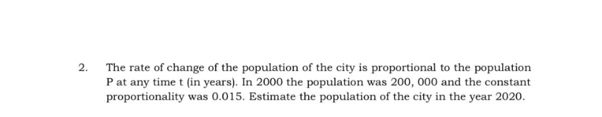 The rate of change of the population of the city is proportional to the population
P at any timet (in years). In 2000 the population was 200, 000 and the constant
proportionality was 0.015. Estimate the population of the city in the year 2020.
2.
