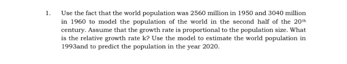 Use the fact that the world population was 2560 million in 1950 and 3040 million
in 1960 to model the population of the world in the second half of the 20th
century. Assume that the growth rate is proportional to the population size. What
is the relative growth rate k? Use the model to estimate the world population in
1993and to predict the population in the year 2020.
1.
