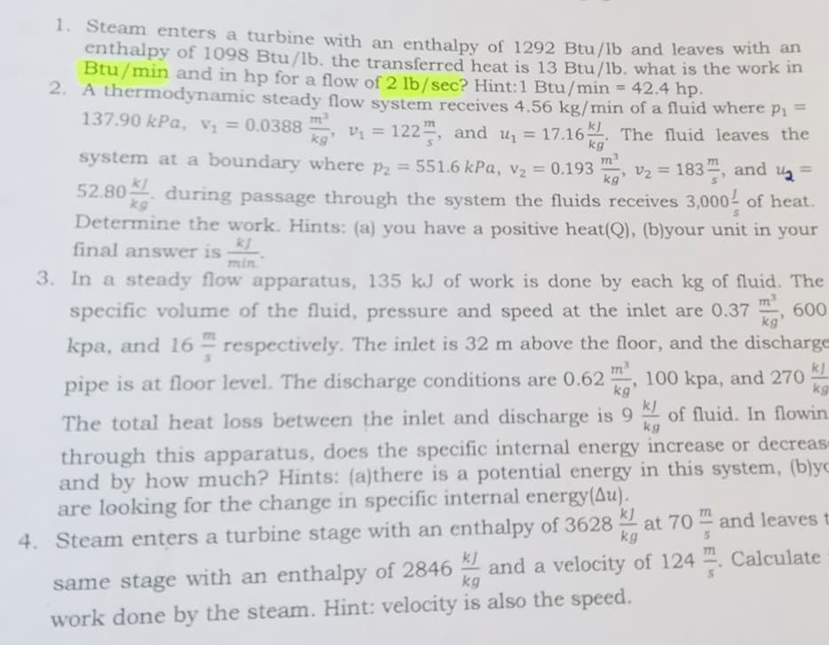 1. Steam enters a turbine with an enthalpy of 1292 Btu/lb and leaves with a
enthalpy of 1098 Btu/lb. the transferred heat is 13 Btu/lb. what is the work in
Btu/min and in hp for a flow of 2 lb/sec? Hint:1 Btu/min = 42.4 hp.
2. A thermodynamic steady flow system receives 4.56 kg/min of a fluid where p1
%3D
137.90 kPa, Vị = 0.0388
7m
Vi = 122, and u = 17.16. The fluid leaves the
%3D
kg'
kg
system at a boundary where p2 = 551.6 kPa, v2 = 0.193
kl
= 183, and ug
%3D
v2
%3D
kg'
52.80 during passage through the system the fluids receives 3,000 of heat.
kg
Determine the work. Hints: (a) you have a positive heat(Q), (b)your unit in your
final answwer is
min."
3. In a steady flow apparatus, 135 kJ of work is done by each kg of fluid. The
specific volume of the fluid, pressure and speed at the inlet are 0.37
m3
600
kg'
77L
kpa, and 16 - respectively. The inlet is 32 m above the floor, and the discharge
pipe is at floor level. The discharge conditions are 0.62 ,
kg
100 kpa, and 270
kg
kJ
The total heat loss between the inlet and discharge is 9 of fluid. In flowin
kg
through this apparatus, does the specific internal energy increase or decreas
and by how much? Hints: (a)there is a potential energy in this system, (b)yc
are looking for the change in specific internal energy(Au).
4. Steam enters a turbine stage with an enthalpy of 3628 2
kJ
at 70
kg
and leaves t
same stage with an enthalpy of 2846 and a velocity of 124 . Calculate
kg
7m
kJ
work done by the steam. Hint: velocity is also the speed.
