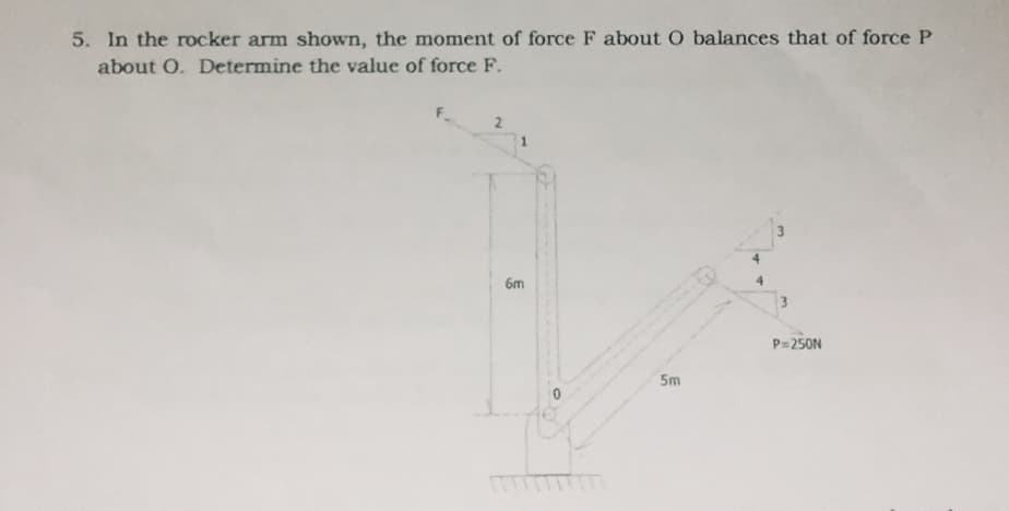 5. In the rocker arm shown, the moment of force F about O balances that of force P
about O. Determine the value of force F.
6m
P=250N
5m
