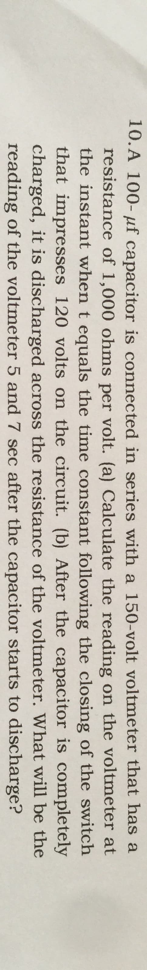 10.A 100- µf capacitor is connected in series with a 150-volt voltmeter that has a
resistance of 1,000 ohms per volt. (a) Calculate the reading on the voltmeter at
the instant when t equals the time constant following the closing of the switch
that impresses 120 volts on the circuit. (b) After the capacitor is completely
charged, it is discharged across the resistance of the voltmeter. What will be the
reading of the voltmeter 5 and 7 sec after the capacitor starts to discharge?
