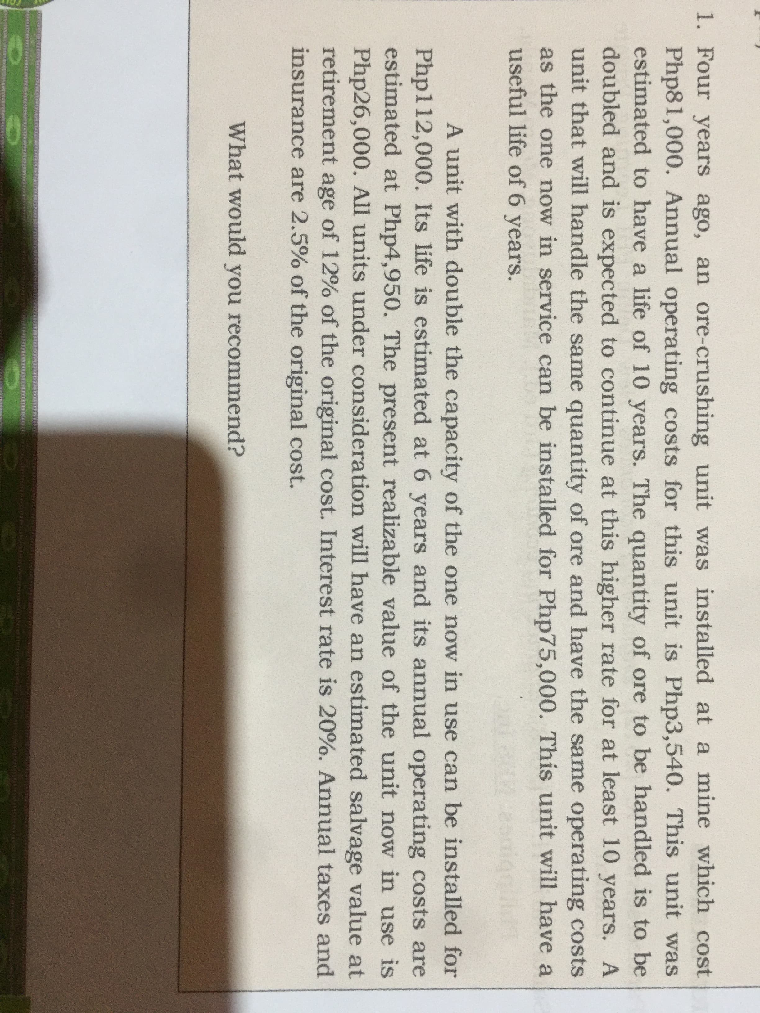 1. Four years ago, an ore-crushing unit was installed at a mine which cost
Php81,000. Annual operating costs for this unit is Php3,540. This unit was
estimated to have a life of 10 years. The quantity of ore to be handled is to be
doubled and is expected to continue at this higher rate for at least 10 years. A
unit that will handle the same quantity of ore and have the same operating costs
as the one now in service can be installed for Php75,000. This unit will have a
useful life of 6 years.
A unit with double the capacity of the one now in use can be installed for
Php112,000. Its life is estimated at 6 years and its annual operating costs are
estimated at Php4,950. The present realizable value of the unit now in use is
Php26,000. All units under consideration will have an estimated salvage value at
retirement age of 12% of the original cost. Interest rate is 20%. Annual taxes and
insurance are 2.5% of the original cost.
What would you recommend?
