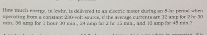 How much energy, in kwhr, is delivered to an electric motor during an 8-hr period when
operating from a constant 230-volt source, if the average currents are 32 amp for 2 hr 30
min, 36 amp for 1 hour 30 min., 24 amp for 2 hr 15 min., and 10 amp for 45 min ?
