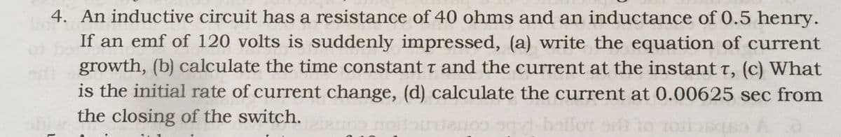 4. An inductive circuit has a resistance of 40 ohms and an inductance of 0.5 henry.
If an emf of 120 volts is suddenly impressed, (a) write the equation of current
growth, (b) calculate the time constant t and the current at the instant t, (c) What
is the initial rate of current change, (d) calculate the current at 0.00625 sec from
the closing of the switch.
