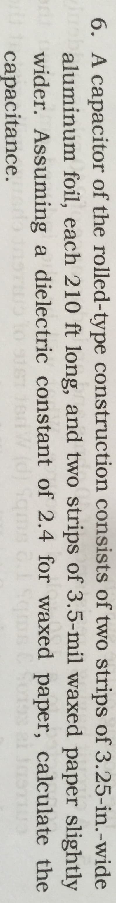 6. A capacitor of the rolled-type construction consists of two strips of 3.25-in.-wide
baluminum foil, each 210 ft long, and two strips of 3.5-mil waxed paper slightly
wider. Assuming a dielectric constant of 2.4 for waxed paper, calculate the
capacitance.
