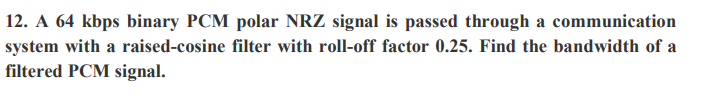 12. A 64 kbps binary PCM polar NRZ signal is passed through a communication
system with a raised-cosine filter with roll-off factor 0.25. Find the bandwidth of a
filtered PCM signal.